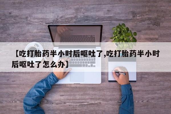 买流产药的联系方式【吃打胎药半小时后呕吐了,吃打胎药半小时后呕吐了怎么办】