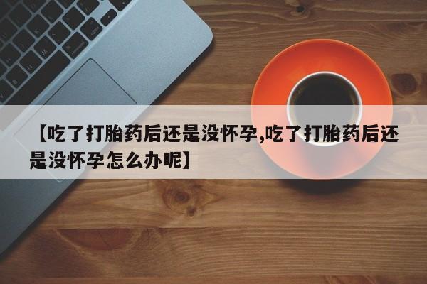买流产药的联系方式【吃了打胎药后还是没怀孕,吃了打胎药后还是没怀孕怎么办呢】