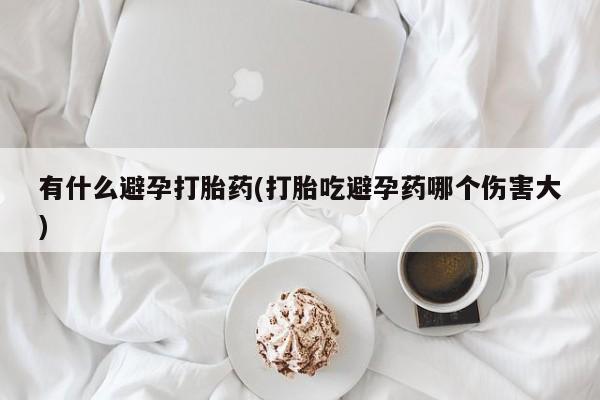 买流产药的联系方式有什么避孕打胎药(打胎吃避孕药哪个伤害大)
