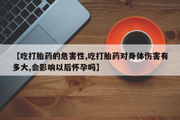 买流产药的联系方式【吃打胎药的危害性,吃打胎药对身体伤害有多大,会影响以后怀孕吗】