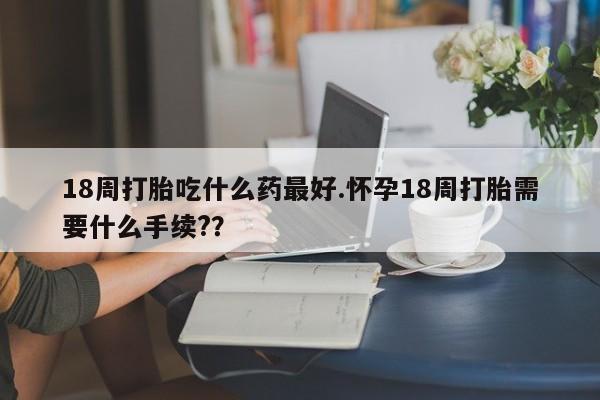 买流产药的联系方式18周打胎吃什么药最好.怀孕18周打胎需要什么手续?？