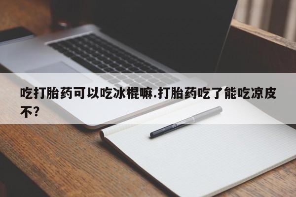 买流产药的联系方式吃打胎药可以吃冰棍嘛.打胎药吃了能吃凉皮不？
