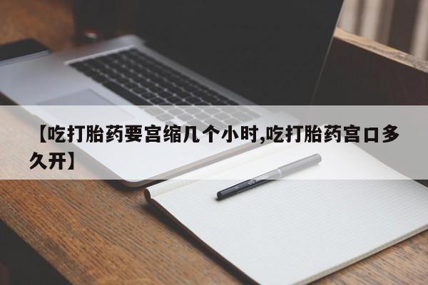 买流产药的联系方式【吃打胎药要宫缩几个小时,吃打胎药宫口多久开】