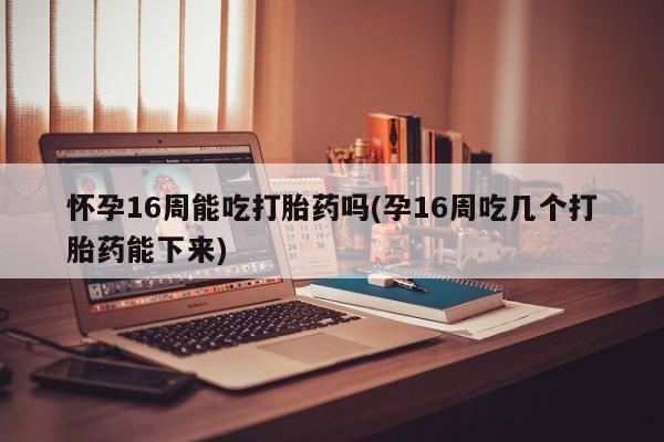 买流产药的联系方式怀孕16周能吃打胎药吗(孕16周吃几个打胎药能下来)