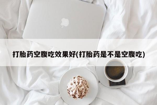 买流产药的联系方式打胎药空腹吃效果好(打胎药是不是空腹吃)