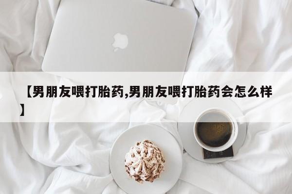 买流产药的联系方式【男朋友喂打胎药,男朋友喂打胎药会怎么样】