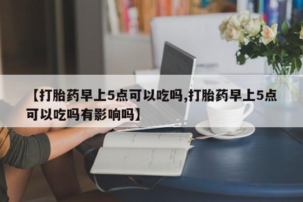 买流产药的联系方式【打胎药早上5点可以吃吗,打胎药早上5点可以吃吗有影响吗】