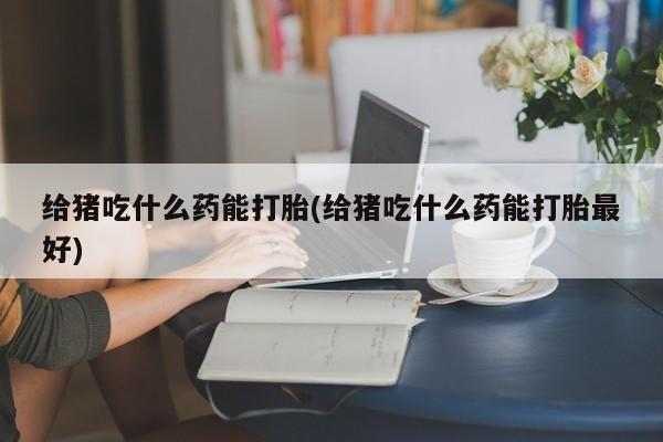 买流产药的联系方式给猪吃什么药能打胎(给猪吃什么药能打胎最好)