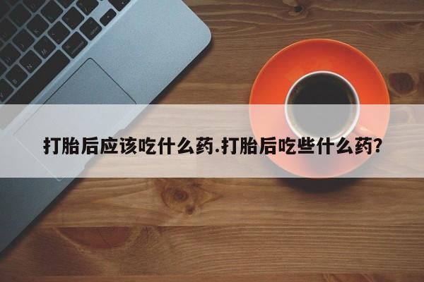 买流产药的联系方式打胎后应该吃什么药.打胎后吃些什么药？
