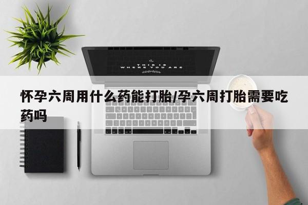 买流产药的联系方式怀孕六周用什么药能打胎/孕六周打胎需要吃药吗