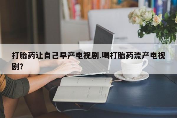 买流产药的联系方式打胎药让自己早产电视剧.喝打胎药流产电视剧？