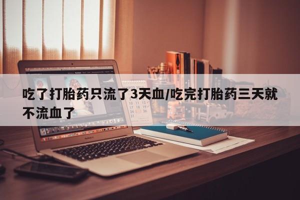 买流产药的联系方式吃了打胎药只流了3天血/吃完打胎药三天就不流血了