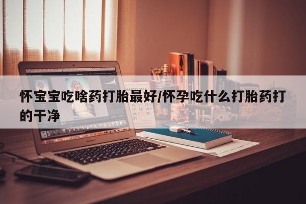 买流产药的联系方式怀宝宝吃啥药打胎最好/怀孕吃什么打胎药打的干净