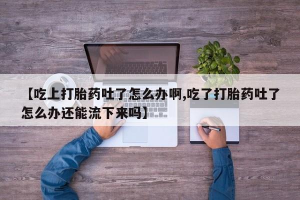 买流产药的联系方式【吃上打胎药吐了怎么办啊,吃了打胎药吐了怎么办还能流下来吗】