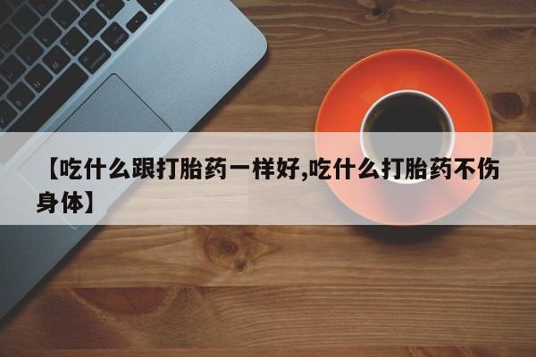 买流产药的联系方式【吃什么跟打胎药一样好,吃什么打胎药不伤身体】