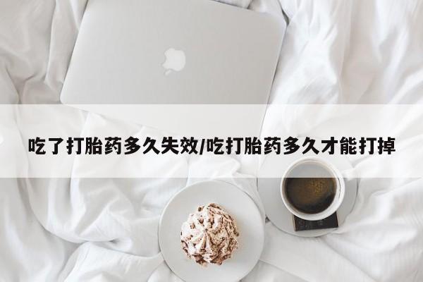 买流产药的联系方式吃了打胎药多久失效/吃打胎药多久才能打掉