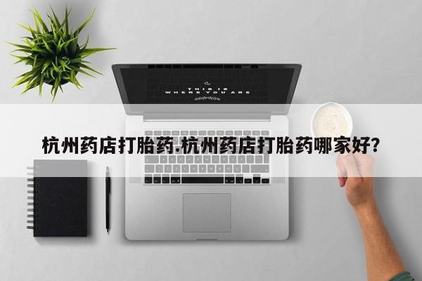 买流产药的联系方式杭州药店打胎药.杭州药店打胎药哪家好？