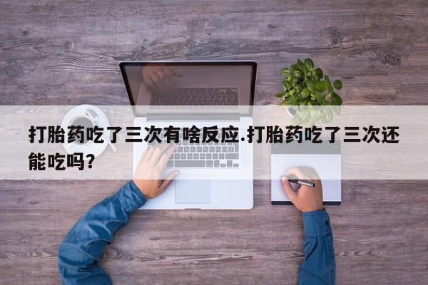 买流产药的联系方式打胎药吃了三次有啥反应.打胎药吃了三次还能吃吗？