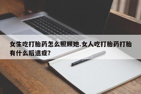 买流产药的联系方式女生吃打胎药怎么照顾她.女人吃打胎药打胎有什么后遗症？