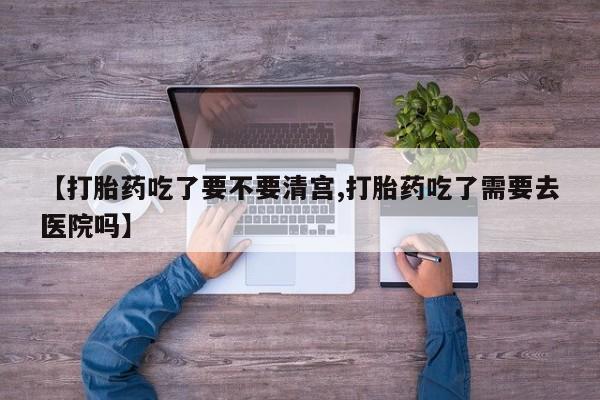 买流产药的联系方式【打胎药吃了要不要清宫,打胎药吃了需要去医院吗】