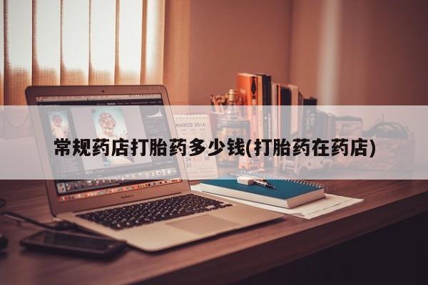 买流产药的联系方式常规药店打胎药多少钱(打胎药在药店)
