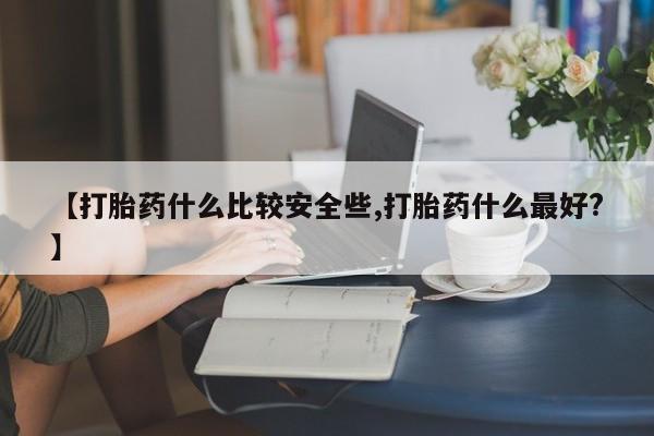 买流产药的联系方式【打胎药什么比较安全些,打胎药什么最好?】