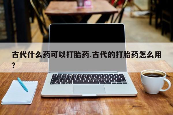 买流产药的联系方式古代什么药可以打胎药.古代的打胎药怎么用？