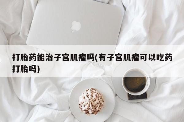 买流产药的联系方式打胎药能治子宫肌瘤吗(有子宫肌瘤可以吃药打胎吗)