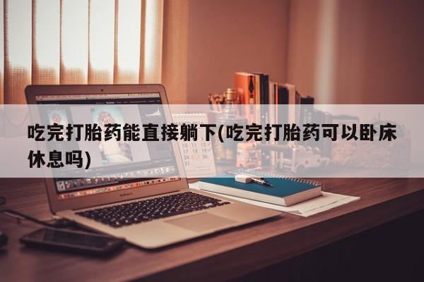 买流产药的联系方式吃完打胎药能直接躺下(吃完打胎药可以卧床休息吗)