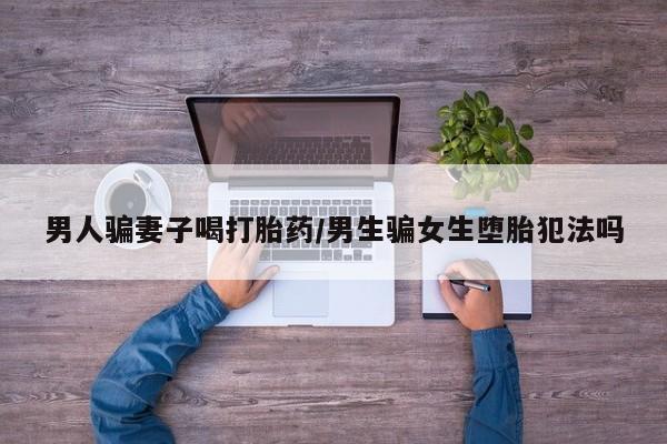 买流产药的联系方式男人骗妻子喝打胎药/男生骗女生堕胎犯法吗