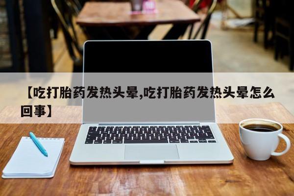 买流产药的联系方式【吃打胎药发热头晕,吃打胎药发热头晕怎么回事】