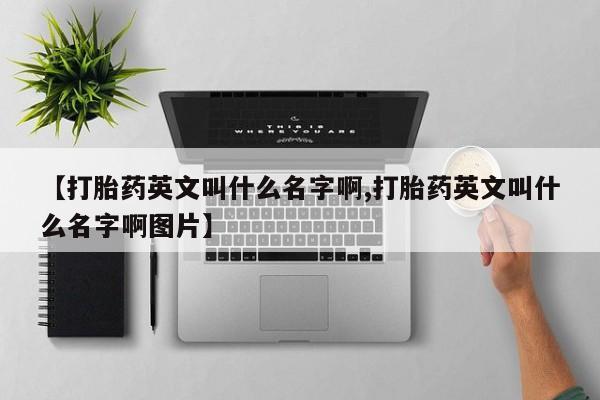 买流产药的联系方式【打胎药英文叫什么名字啊,打胎药英文叫什么名字啊图片】