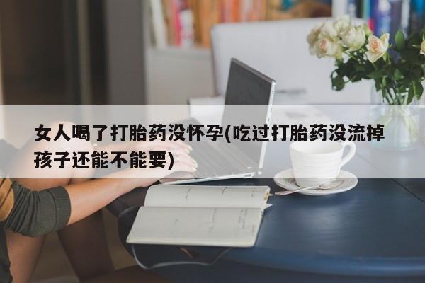买流产药的联系方式女人喝了打胎药没怀孕(吃过打胎药没流掉 孩子还能不能要)