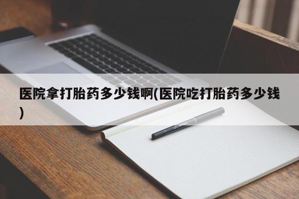 买流产药的联系方式医院拿打胎药多少钱啊(医院吃打胎药多少钱)