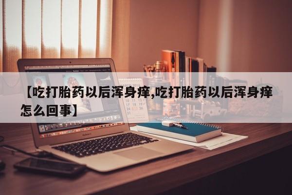 买流产药的联系方式【吃打胎药以后浑身痒,吃打胎药以后浑身痒怎么回事】