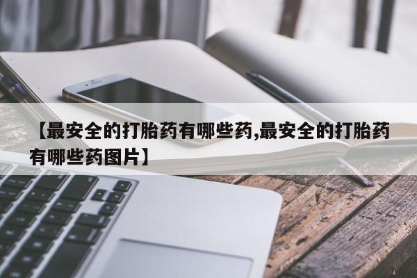 买流产药的联系方式【最安全的打胎药有哪些药,最安全的打胎药有哪些药图片】