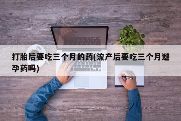 买流产药的联系方式打胎后要吃三个月的药(流产后要吃三个月避孕药吗)