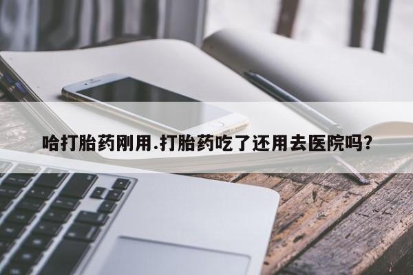 买流产药的联系方式哈打胎药刚用.打胎药吃了还用去医院吗？