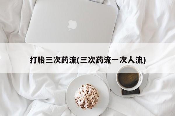 买流产药的联系方式打胎三次药流(三次药流一次人流)