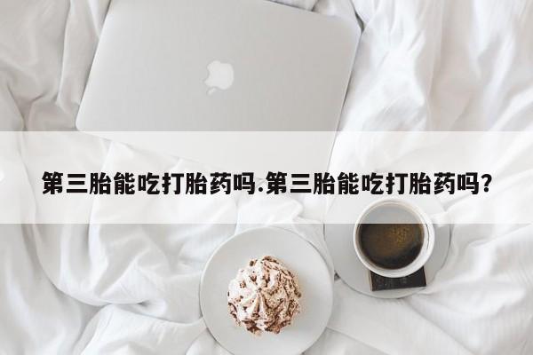 买流产药的联系方式第三胎能吃打胎药吗.第三胎能吃打胎药吗？
