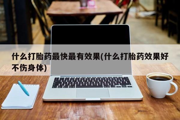 买流产药的联系方式什么打胎药最快最有效果(什么打胎药效果好不伤身体)