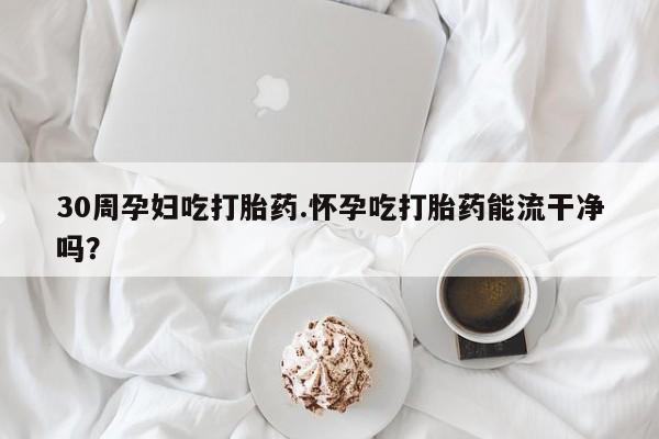 买流产药的联系方式30周孕妇吃打胎药.怀孕吃打胎药能流干净吗？