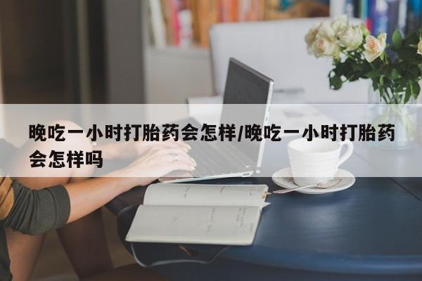 买流产药的联系方式晚吃一小时打胎药会怎样/晚吃一小时打胎药会怎样吗