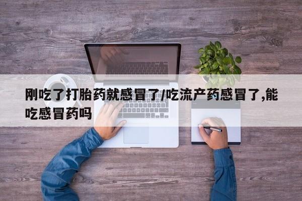 买流产药的联系方式刚吃了打胎药就感冒了/吃流产药感冒了,能吃感冒药吗