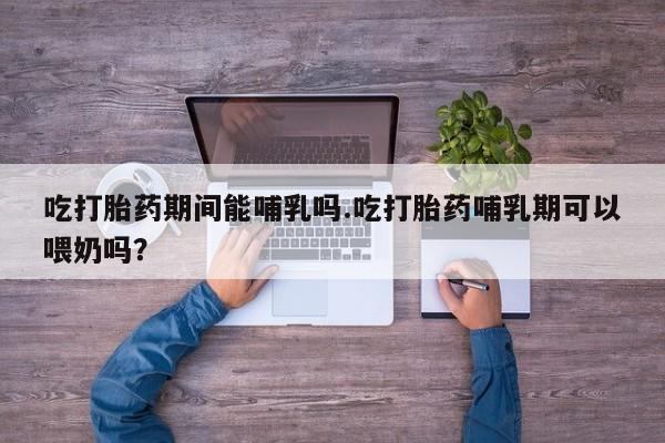 买流产药的联系方式吃打胎药期间能哺乳吗.吃打胎药哺乳期可以喂奶吗？