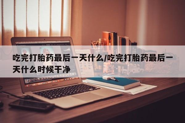 买流产药的联系方式吃完打胎药最后一天什么/吃完打胎药最后一天什么时候干净