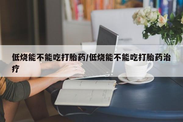 买流产药的联系方式低烧能不能吃打胎药/低烧能不能吃打胎药治疗