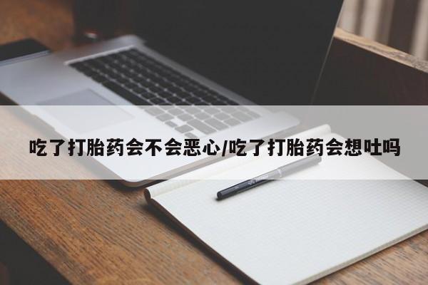 买流产药的联系方式吃了打胎药会不会恶心/吃了打胎药会想吐吗