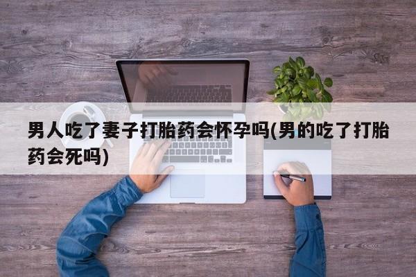 买流产药的联系方式男人吃了妻子打胎药会怀孕吗(男的吃了打胎药会死吗)