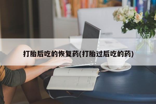 买流产药的联系方式打胎后吃的恢复药(打胎过后吃的药)